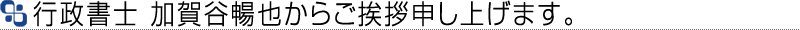 行政書士 加賀谷暢也からのご挨拶です。